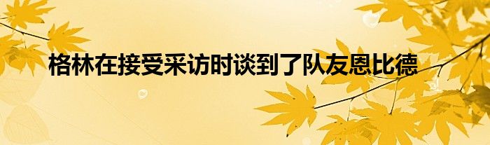 格林在接受采訪時談到了隊(duì)友恩比德