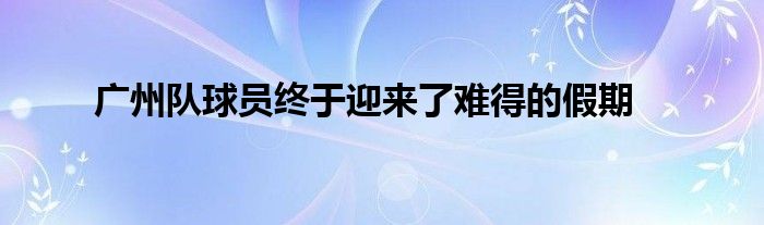 廣州隊(duì)球員終于迎來(lái)了難得的假期