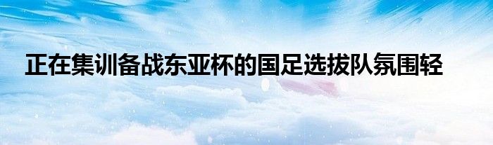 正在集訓(xùn)備戰(zhàn)東亞杯的國(guó)足選拔隊(duì)氛圍輕