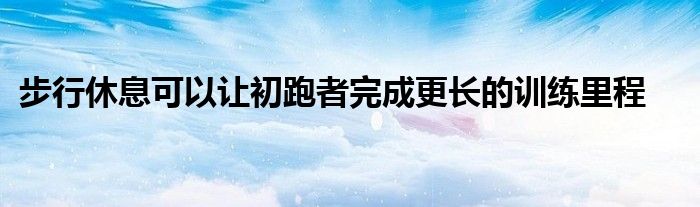 步行休息可以讓初跑者完成更長的訓(xùn)練里程