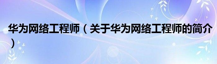 華為網(wǎng)絡(luò)工程師（關(guān)于華為網(wǎng)絡(luò)工程師的簡(jiǎn)介）