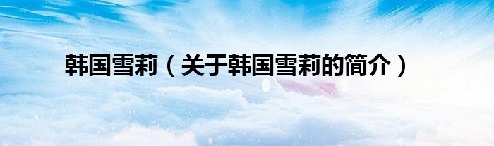 韓國(guó)雪莉（關(guān)于韓國(guó)雪莉的簡(jiǎn)介）