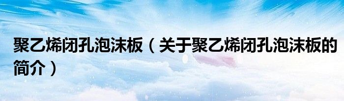 聚乙烯閉孔泡沫板（關(guān)于聚乙烯閉孔泡沫板的簡(jiǎn)介）