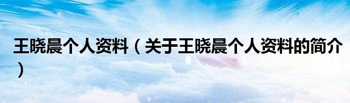 王曉晨個(gè)人資料（關(guān)于王曉晨個(gè)人資料的簡(jiǎn)介）