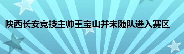 陜西長(zhǎng)安競(jìng)技主帥王寶山并未隨隊(duì)進(jìn)入賽區(qū)