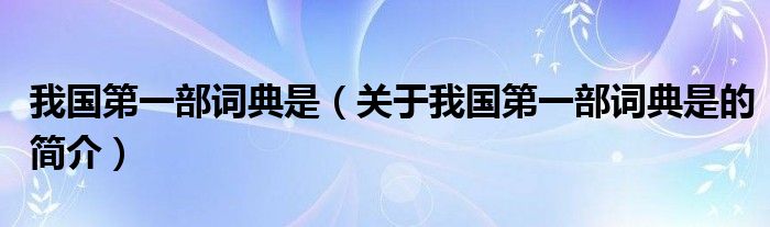 我國第一部詞典是（關(guān)于我國第一部詞典是的簡(jiǎn)介）