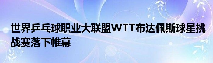 世界乒乓球職業(yè)大聯(lián)盟WTT布達(dá)佩斯球星挑戰(zhàn)賽落下帷幕