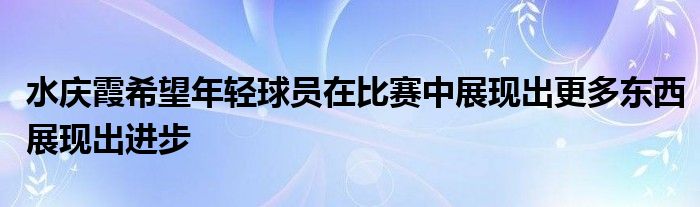 水慶霞希望年輕球員在比賽中展現(xiàn)出更多東西展現(xiàn)出進(jìn)步