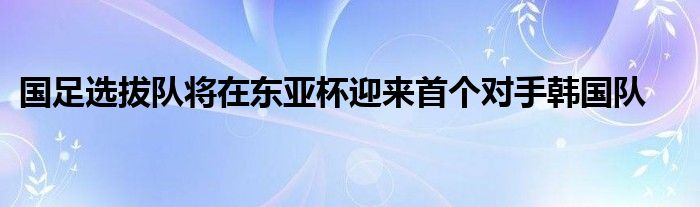 國足選拔隊(duì)將在東亞杯迎來首個對手韓國隊(duì)