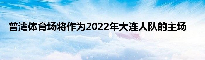 普灣體育場將作為2022年大連人隊(duì)的主場