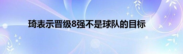 琦表示晉級8強(qiáng)不是球隊的目標(biāo)