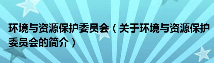 環(huán)境與資源保護委員會（關于環(huán)境與資源保護委員會的簡介）