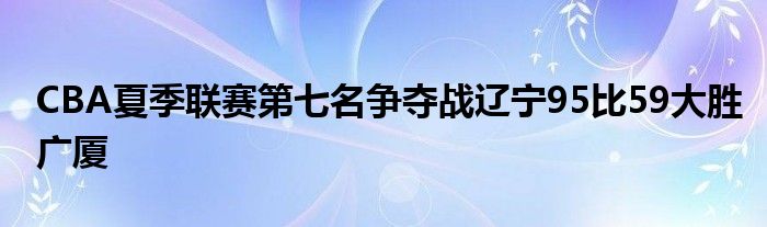 CBA夏季聯賽第七名爭奪戰(zhàn)遼寧95比59大勝廣廈