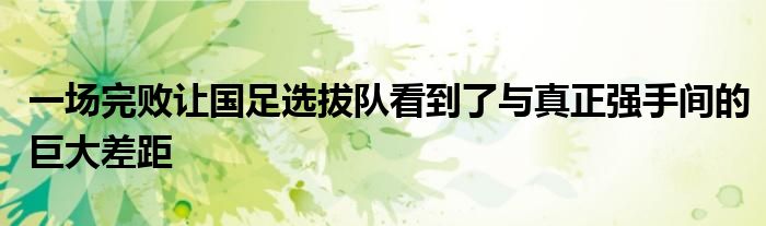 一場完敗讓國足選拔隊看到了與真正強(qiáng)手間的巨大差距