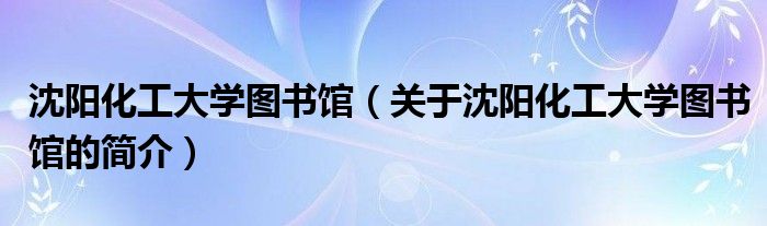 沈陽化工大學圖書館（關于沈陽化工大學圖書館的簡介）