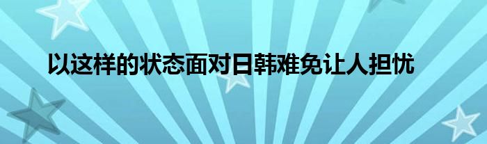 以這樣的狀態(tài)面對日韓難免讓人擔憂