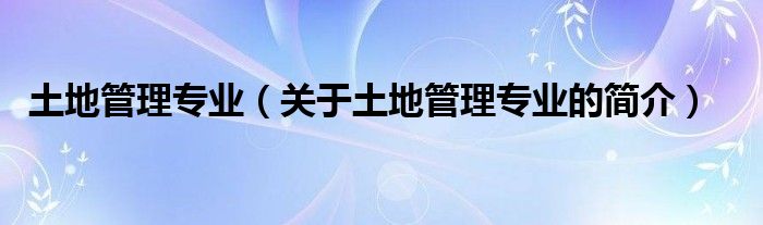 土地管理專業(yè)（關(guān)于土地管理專業(yè)的簡介）