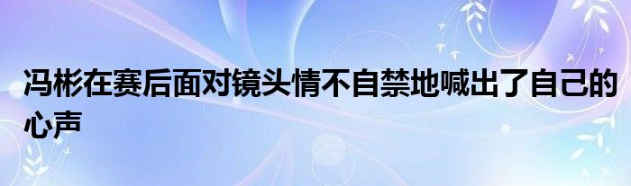 馮彬在賽后面對(duì)鏡頭情不自禁地喊出了自己的心聲