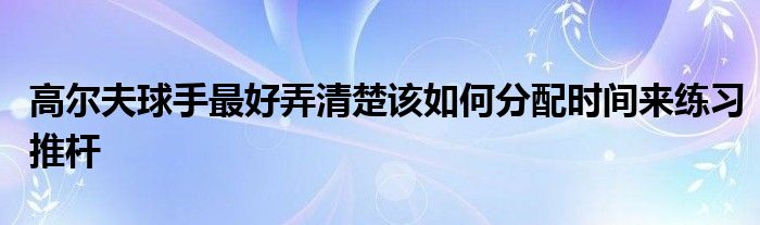 高爾夫球手最好弄清楚該如何分配時(shí)間來練習(xí)推桿