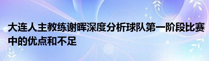 大連人主教練謝暉深度分析球隊第一階段比賽中的優(yōu)點(diǎn)和不足