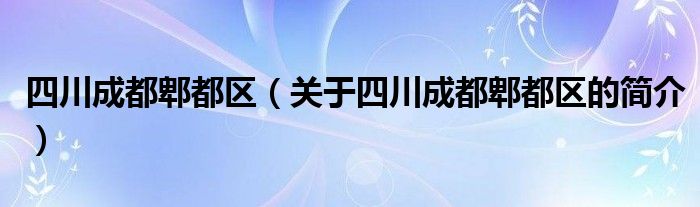 四川成都郫都區(qū)（關于四川成都郫都區(qū)的簡介）