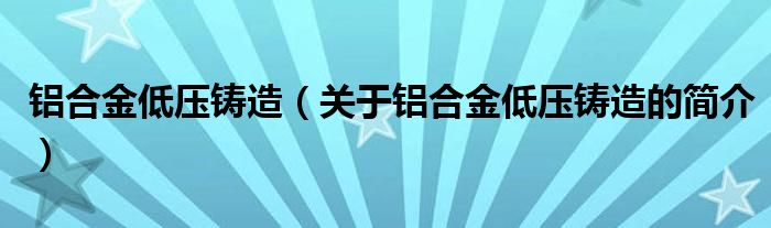 鋁合金低壓鑄造（關(guān)于鋁合金低壓鑄造的簡(jiǎn)介）