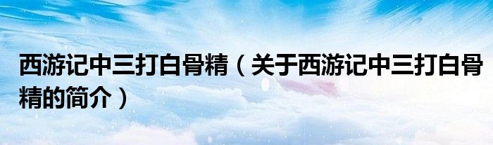 西游記中三打白骨精（關(guān)于西游記中三打白骨精的簡(jiǎn)介）