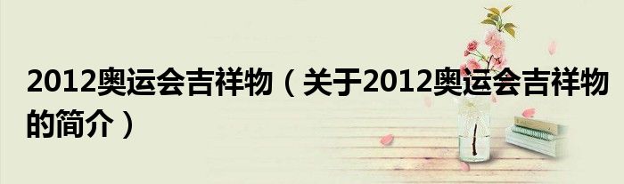 2012奧運會吉祥物（關(guān)于2012奧運會吉祥物的簡介）