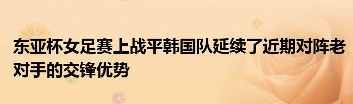 東亞杯女足賽上戰(zhàn)平韓國(guó)隊(duì)延續(xù)了近期對(duì)陣?yán)蠈?duì)手的交鋒優(yōu)勢(shì)