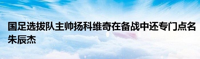 國足選拔隊(duì)主帥揚(yáng)科維奇在備戰(zhàn)中還專門點(diǎn)名朱辰杰