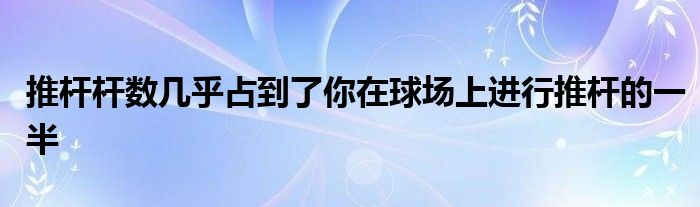 推桿桿數(shù)幾乎占到了你在球場上進(jìn)行推桿的一半