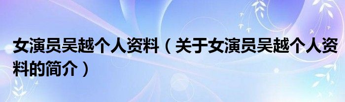 女演員吳越個人資料（關(guān)于女演員吳越個人資料的簡介）