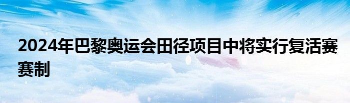 2024年巴黎奧運(yùn)會(huì)田徑項(xiàng)目中將實(shí)行復(fù)活賽賽制