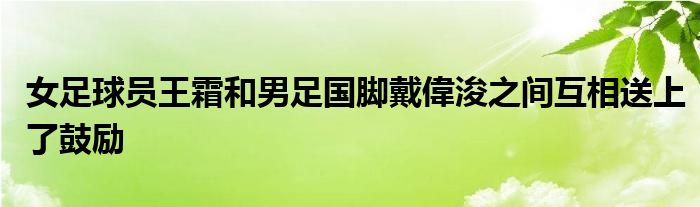 女足球員王霜和男足國腳戴偉浚之間互相送上了鼓勵