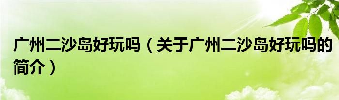 廣州二沙島好玩嗎（關于廣州二沙島好玩嗎的簡介）