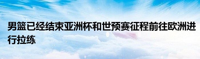 男籃已經結束亞洲杯和世預賽征程前往歐洲進行拉練