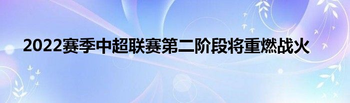 2022賽季中超聯(lián)賽第二階段將重燃戰(zhàn)火