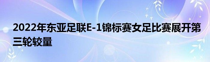 2022年東亞足聯(lián)E-1錦標賽女足比賽展開第三輪較量