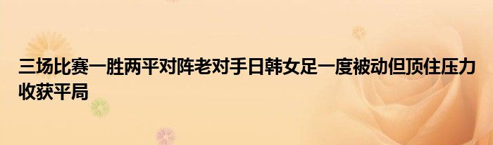 三場比賽一勝兩平對陣?yán)蠈κ秩枕n女足一度被動但頂住壓力收獲平局