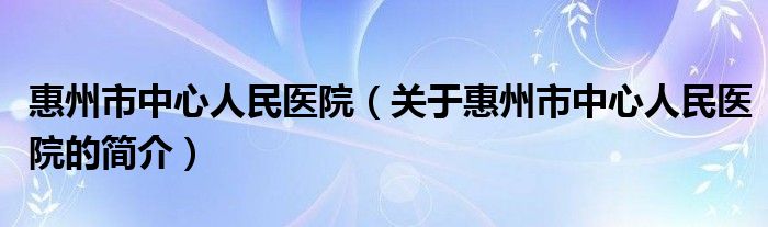 惠州市中心人民醫(yī)院（關(guān)于惠州市中心人民醫(yī)院的簡(jiǎn)介）