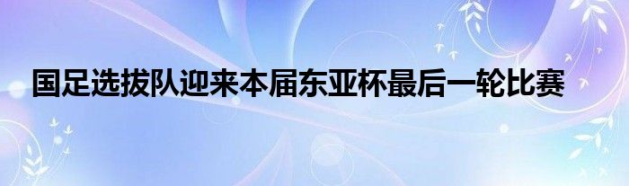 國(guó)足選拔隊(duì)迎來(lái)本屆東亞杯最后一輪比賽