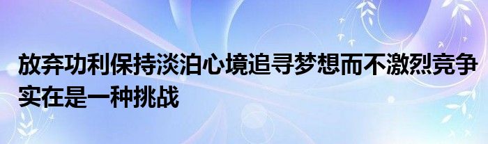 放棄功利保持淡泊心境追尋夢想而不激烈競爭實(shí)在是一種挑戰(zhàn)