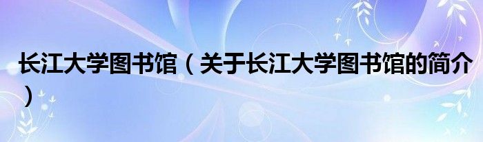 長江大學(xué)圖書館（關(guān)于長江大學(xué)圖書館的簡介）