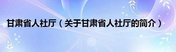 甘肅省人社廳（關于甘肅省人社廳的簡介）