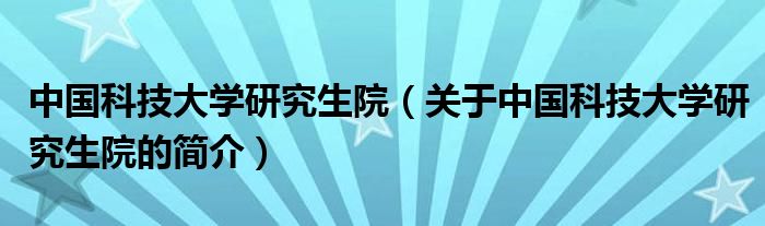 中國(guó)科技大學(xué)研究生院（關(guān)于中國(guó)科技大學(xué)研究生院的簡(jiǎn)介）