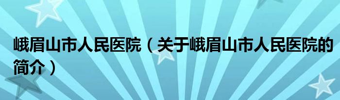 峨眉山市人民醫(yī)院（關(guān)于峨眉山市人民醫(yī)院的簡(jiǎn)介）