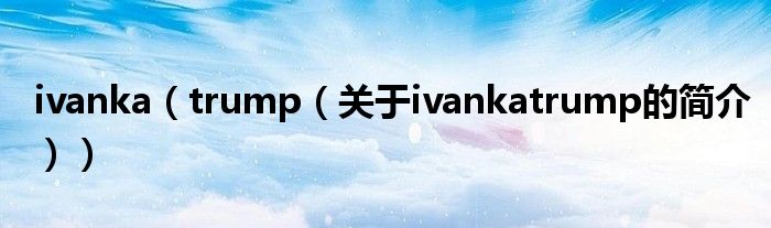 ivanka（trump（關(guān)于ivankatrump的簡(jiǎn)介））