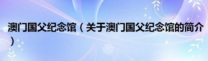 澳門國(guó)父紀(jì)念館（關(guān)于澳門國(guó)父紀(jì)念館的簡(jiǎn)介）