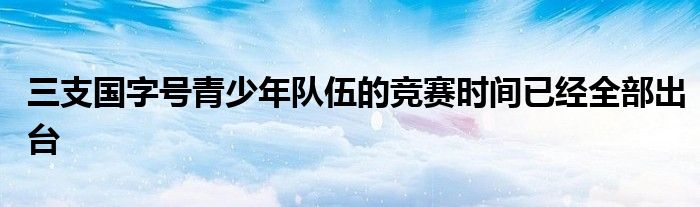 三支國字號(hào)青少年隊(duì)伍的競賽時(shí)間已經(jīng)全部出臺(tái)