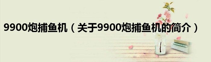 9900炮捕魚機(jī)（關(guān)于9900炮捕魚機(jī)的簡介）